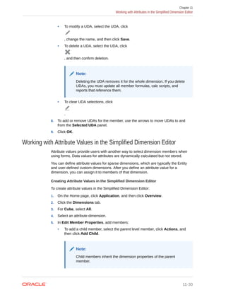 • To modify a UDA, select the UDA, click
, change the name, and then click Save.
• To delete a UDA, select the UDA, click
, and then confirm deletion.
Note:
Deleting the UDA removes it for the whole dimension. If you delete
UDAs, you must update all member formulas, calc scripts, and
reports that reference them.
• To clear UDA selections, click
.
8. To add or remove UDAs for the member, use the arrows to move UDAs to and
from the Selected UDA panel.
9. Click OK.
Working with Attribute Values in the Simplified Dimension Editor
Attribute values provide users with another way to select dimension members when
using forms. Data values for attributes are dynamically calculated but not stored.
You can define attribute values for sparse dimensions, which are typically the Entity
and user-defined custom dimensions. After you define an attribute value for a
dimension, you can assign it to members of that dimension.
Creating Attribute Values in the Simplified Dimension Editor
To create attribute values in the Simplified Dimension Editor:
1. On the Home page, click Application, and then click Overview.
2. Click the Dimensions tab.
3. For Cube, select All.
4. Select an attribute dimension.
5. In Edit Member Properties, add members:
• To add a child member, select the parent level member, click Actions, and
then click Add Child.
Note:
Child members inherit the dimension properties of the parent
member.
Chapter 11
Working with Attributes in the Simplified Dimension Editor
11-30
 