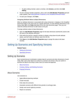 • To add a sibling member, select a member, click Actions, and then click Add
Sibling.
6. To set or change member properties, click a cell in the Edit Member Properties grid and
make updates. See Editing Member Properties in the Simplified Dimension Editor.
7. To save your changes, click Save.
Assigning Attribute Values to Base Dimensions
When an attribute dimension is associated with a base dimension, it displays in the Simplified
Dimension Editor in the same way as a regular dimension. To view attribute dimensions in the
listing, select All in the Cube drop-down list on the main dimension page. Then you can
select the attribute dimension to add values to the grid.
To assign attribute values to base dimensions:
1. Open the Edit Member Properties page for the base dimension and find the column with
the name of the attribute dimension.
2. Click within the grid for a specific member to display a drop-down list with attribute
values, and then select an attribute value from the list.
3. Click Save on the Edit Member Properties page to assign the value to the base
member.
Setting Up Scenarios and Specifying Versions
Related Topics
• Setting Up Scenarios
• Specifying Versions
Setting Up Scenarios
Each scenario/version combination contains data for accounts and other dimensions of each
entity. After users enter data for an entity for a scenario and version, they can submit or
promote the data for the entity to other users for review and approval.
• About Scenarios
• Creating, Editing, and Deleting Scenarios
• Copying Scenarios
About Scenarios
Use scenarios to:
• Apply different planning methods
• Create forecasts
• Enter data into scenarios
• Associate scenarios with different time periods or exchange rates
• Assign user access rights by scenario
• Report on scenarios
Chapter 11
Setting Up Scenarios and Specifying Versions
11-31
 