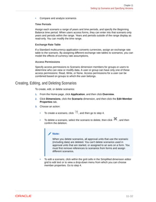 • Compare and analyze scenarios
Time Periods
Assign each scenario a range of years and time periods, and specify the Beginning
Balance time period. When users access forms, they can enter into that scenario only
years and periods within the range. Years and periods outside of the range display as
read-only. You can modify the time range.
Exchange Rate Table
If a Standard multicurrency application converts currencies, assign an exchange rate
table to the scenario. By assigning different exchange rate tables to scenarios, you can
model the effects of currency rate assumptions.
Access Permissions
Specify access permissions to Scenario dimension members for groups or users to
determine who can view or modify data. A user or group can have only one of these
access permissions: Read, Write, or None. Access permissions for a user can be
combined based on groups to which the user belongs.
Creating, Editing, and Deleting Scenarios
To create, edit, or delete scenarios:
1. From the Home page, click Application, and then click Overview.
2. Click Dimensions, click the Scenario dimension, and then click the Edit Member
Properties tab.
3. Choose an action:
• To create a scenario, click , and then go to step 4.
• To delete a scenario, select the scenario to delete, then click , and then
confirm the deletion.
Note:
When you delete scenarios, all approval units that use the scenario
(including data) are deleted. You can't delete scenarios used in
approval units that are started, or assigned to an axis on a form. You
must first remove references to scenarios from forms and assign
different scenarios.
• To edit a scenario, click within the grid cells in the Simplified dimension editor
grid to edit text or to view a drop-down menu from which you can choose
member properties. Go to step 4.
Chapter 11
Setting Up Scenarios and Specifying Versions
11-32
 