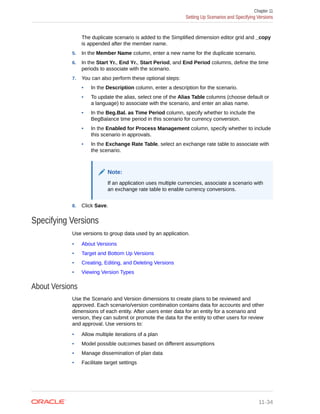 The duplicate scenario is added to the Simplified dimension editor grid and _copy
is appended after the member name.
5. In the Member Name column, enter a new name for the duplicate scenario.
6. In the Start Yr., End Yr., Start Period, and End Period columns, define the time
periods to associate with the scenario.
7. You can also perform these optional steps:
• In the Description column, enter a description for the scenario.
• To update the alias, select one of the Alias Table columns (choose default or
a language) to associate with the scenario, and enter an alias name.
• In the Beg.Bal. as Time Period column, specify whether to include the
BegBalance time period in this scenario for currency conversion.
• In the Enabled for Process Management column, specify whether to include
this scenario in approvals.
• In the Exchange Rate Table, select an exchange rate table to associate with
the scenario.
Note:
If an application uses multiple currencies, associate a scenario with
an exchange rate table to enable currency conversions.
8. Click Save.
Specifying Versions
Use versions to group data used by an application.
• About Versions
• Target and Bottom Up Versions
• Creating, Editing, and Deleting Versions
• Viewing Version Types
About Versions
Use the Scenario and Version dimensions to create plans to be reviewed and
approved. Each scenario/version combination contains data for accounts and other
dimensions of each entity. After users enter data for an entity for a scenario and
version, they can submit or promote the data for the entity to other users for review
and approval. Use versions to:
• Allow multiple iterations of a plan
• Model possible outcomes based on different assumptions
• Manage dissemination of plan data
• Facilitate target settings
Chapter 11
Setting Up Scenarios and Specifying Versions
11-34
 