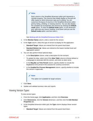 Note:
Each column in the Simplified dimension editor grid represents a
member property. The columns that initially display on the grid will
differ based on which dimension type you're editing. You can
customize the layout of columns in the Simplified dimension editor
grid by hiding, unhiding, or resizing columns. You can also display
the complete set of properties (all columns) by clearing the Default
mode option. To clear the Default mode option, on the dimension
grid, right-click any column heading, scroll down until you see the
Default mode option, and then clear it.
See Working with the Simplified Dimension Editor Grid.
4. In the Member Name column, enter a name for the version.
5. In the Type column, select the type of version to display for the application:
• Standard Target: Values are entered from the parent level down
• Standard Bottom Up: Values are entered at the lowest member level and
aggregated upward
6. You can also perform these optional steps:
• In the Description column, enter a description for the scenario.
• To update the alias, select one of the Alias Table columns (choose default or
a language) to associate with the version, and enter an alias name.
• In the Beg.Bal. as Time Period column, specify whether to include the
BegBalance time period in this scenario for currency conversion.
• In the Enabled for Process Management column, specify whether to include
this version in approvals.
Note:
This option isn't available for target versions.
7. Click Save.
8. Update and validate business rules and reports.
Viewing Version Types
To view version types:
1. From the Home page, click Application, and then click Overview.
2. Click Dimensions, click the Version dimension, and then click the Edit Member
Properties tab.
3. In the Simplified dimension editor grid, the Type column displays these version
types:
• Standard Target: Values are entered from the parent level down.
Chapter 11
Setting Up Scenarios and Specifying Versions
11-36
 