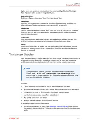 by the user, and questions or instructions that are shared by all tasks of that type.
Task Types are often based on Integration Types.
Execution Types
End-users, System-Automated Task, Event Monitoring Task
Templates
Business processes that are repeatable. Administrators can create templates for
different types of business processes, such as monthly or quarterly.
Schedules
Defines the chronologically ordered set of tasks that must be executed for a specific
business process, and is the alignment of a template's generic business process
days, to calendar dates.
Dashboard
This view presents a portal-style interface with views into schedules and task lists,
and high-level summaries into which you can drill down for greater detail.
Alerts
Notifications from users on issues that they encounter during the process, such as
hardware or software issues. Users create alerts identifying a problem and assign
them to be resolved.
Task Manager Overview
Task Manager helps you define, execute, and report on the interdependent activities of
a business process. It provides centralized monitoring of all tasks and provides a
visible, automated, repeatable system of record for running a business process.
Note:
During application creation, you were presented with two task flow type
options: Task List and EPM Task Manager. EPM Task Manager is the
default option for new applications. For information about administering Task
Lists, see Administering Task Lists.
You can:
• Define the tasks and schedule to ensure the most efficient task flow
• Automate the business process, track status, and provide notifications and alerts
• Notify users by email for delinquencies, due dates, status changes
• Monitor business process status from a dashboard
• Act quickly to fix errors and delays
• Analyze the effectiveness of the business process
A business process requires these steps:
1. The administrator sets up users. See Managing Users and Roles in the Getting
Started with Oracle Enterprise Performance Management Cloud for Administrators
guide.
Chapter 12
Setting Up Task Manager
12-2
 
