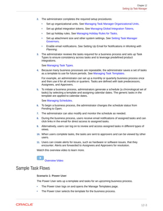2. The administrator completes the required setup procedures:
• Set up organizational units. See Managing Task Manager Organizational Units.
• Set up global integration tokens. See Managing Global Integration Tokens.
• Set up holiday rules. See Managing Holiday Rules for Tasks.
• Set up attachment size and other system settings. See Setting Task Manager
Governors.
• Enable email notifications. See Setting Up Email for Notifications in Working with
Planning.
3. The administrator reviews the tasks required for a business process and sets up Task
Types to ensure consistency across tasks and to leverage predefined product
integrations.
See Managing Task Types.
4. Because many business processes are repeatable, the administrator saves a set of tasks
as a template to use for future periods. See Managing Task Templates.
For example, an administrator can set up a monthly or quarterly business process once
and then use it for all months or quarters. Tasks are defined with task predecessors,
Assignees, and Approvers.
5. To initiate a business process, administrators generate a schedule (a chronological set of
tasks) by selecting a template and assigning calendar dates. The generic tasks in the
template are applied to calendar dates.
See Managing Schedules.
6. To begin a business process, the administrator changes the schedule status from
Pending to Open.
7. The administrator can also modify and monitor the schedule as needed.
8. During the business process, users receive email notifications of assigned tasks and can
click links in the email for direct access to assigned tasks.
9. Alternatively, users can log on to review and access assigned tasks in different types of
views.
10. When users complete tasks, the tasks are sent to approvers and can be viewed by other
users.
11. Users can create alerts for issues, such as hardware or software issues, that they
encounter. Alerts are forwarded to Assignees and Approvers for resolution.
Watch this overview video to learn more.
Overview Video
Sample Task Flows
Scenario 1: Power User
The Power User sets up a template and tasks for an upcoming business process.
• The Power User logs on and opens the Manage Templates page.
• The Power User selects the template for the business process.
Chapter 12
Setting Up Task Manager
12-3
 