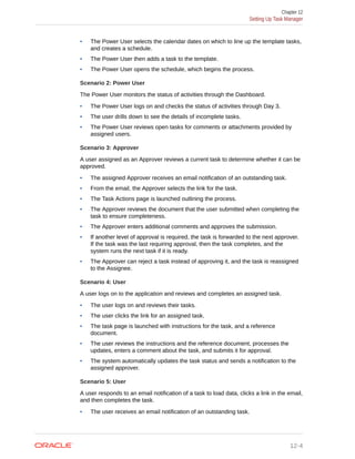 • The Power User selects the calendar dates on which to line up the template tasks,
and creates a schedule.
• The Power User then adds a task to the template.
• The Power User opens the schedule, which begins the process.
Scenario 2: Power User
The Power User monitors the status of activities through the Dashboard.
• The Power User logs on and checks the status of activities through Day 3.
• The user drills down to see the details of incomplete tasks.
• The Power User reviews open tasks for comments or attachments provided by
assigned users.
Scenario 3: Approver
A user assigned as an Approver reviews a current task to determine whether it can be
approved.
• The assigned Approver receives an email notification of an outstanding task.
• From the email, the Approver selects the link for the task.
• The Task Actions page is launched outlining the process.
• The Approver reviews the document that the user submitted when completing the
task to ensure completeness.
• The Approver enters additional comments and approves the submission.
• If another level of approval is required, the task is forwarded to the next approver.
If the task was the last requiring approval, then the task completes, and the
system runs the next task if it is ready.
• The Approver can reject a task instead of approving it, and the task is reassigned
to the Assignee.
Scenario 4: User
A user logs on to the application and reviews and completes an assigned task.
• The user logs on and reviews their tasks.
• The user clicks the link for an assigned task.
• The task page is launched with instructions for the task, and a reference
document.
• The user reviews the instructions and the reference document, processes the
updates, enters a comment about the task, and submits it for approval.
• The system automatically updates the task status and sends a notification to the
assigned approver.
Scenario 5: User
A user responds to an email notification of a task to load data, clicks a link in the email,
and then completes the task.
• The user receives an email notification of an outstanding task.
Chapter 12
Setting Up Task Manager
12-4
 