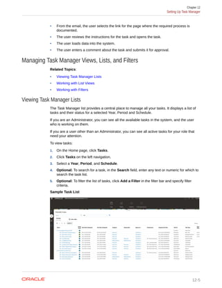 • From the email, the user selects the link for the page where the required process is
documented.
• The user reviews the instructions for the task and opens the task.
• The user loads data into the system.
• The user enters a comment about the task and submits it for approval.
Managing Task Manager Views, Lists, and Filters
Related Topics:
• Viewing Task Manager Lists
• Working with List Views
• Working with Filters
Viewing Task Manager Lists
The Task Manager list provides a central place to manage all your tasks. It displays a list of
tasks and their status for a selected Year, Period and Schedule.
If you are an Administrator, you can see all the available tasks in the system, and the user
who is working on them.
If you are a user other than an Administrator, you can see all active tasks for your role that
need your attention.
To view tasks:
1. On the Home page, click Tasks.
2. Click Tasks on the left navigation.
3. Select a Year, Period, and Schedule.
4. Optional: To search for a task, in the Search field, enter any text or numeric for which to
search the task list.
5. Optional: To filter the list of tasks, click Add a Filter in the filter bar and specify filter
criteria.
Sample Task List
Chapter 12
Setting Up Task Manager
12-5
 