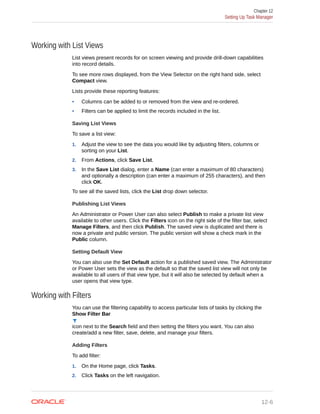 Working with List Views
List views present records for on screen viewing and provide drill-down capabilities
into record details.
To see more rows displayed, from the View Selector on the right hand side, select
Compact view.
Lists provide these reporting features:
• Columns can be added to or removed from the view and re-ordered.
• Filters can be applied to limit the records included in the list.
Saving List Views
To save a list view:
1. Adjust the view to see the data you would like by adjusting filters, columns or
sorting on your List.
2. From Actions, click Save List.
3. In the Save List dialog, enter a Name (can enter a maximum of 80 characters)
and optionally a description (can enter a maximum of 255 characters), and then
click OK.
To see all the saved lists, click the List drop down selector.
Publishing List Views
An Administrator or Power User can also select Publish to make a private list view
available to other users. Click the Filters icon on the right side of the filter bar, select
Manage Filters, and then click Publish. The saved view is duplicated and there is
now a private and public version. The public version will show a check mark in the
Public column.
Setting Default View
You can also use the Set Default action for a published saved view. The Administrator
or Power User sets the view as the default so that the saved list view will not only be
available to all users of that view type, but it will also be selected by default when a
user opens that view type.
Working with Filters
You can use the filtering capability to access particular lists of tasks by clicking the
Show Filter Bar
icon next to the Search field and then setting the filters you want. You can also
create/add a new filter, save, delete, and manage your filters.
Adding Filters
To add filter:
1. On the Home page, click Tasks.
2. Click Tasks on the left navigation.
Chapter 12
Setting Up Task Manager
12-6
 