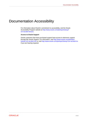 Documentation Accessibility
For information about Oracle's commitment to accessibility, visit the Oracle
Accessibility Program website at http://www.oracle.com/pls/topic/lookup?
ctx=acc&id=docacc.
Access to Oracle Support
Oracle customers that have purchased support have access to electronic support
through My Oracle Support. For information, visit http://www.oracle.com/pls/topic/
lookup?ctx=acc&id=info or visit http://www.oracle.com/pls/topic/lookup?ctx=acc&id=trs
if you are hearing impaired.
Documentation Accessibility
xxvi
 
