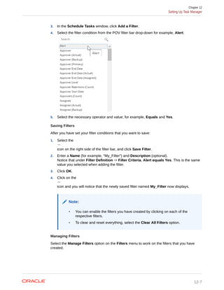 3. In the Schedule Tasks window, click Add a Filter.
4. Select the filter condition from the POV filter bar drop-down for example, Alert.
5. Select the necessary operator and value; for example, Equals and Yes.
Saving Filters
After you have set your filter conditions that you want to save:
1. Select the
icon on the right side of the filter bar, and click Save Filter.
2. Enter a Name (for example, "My_Filter") and Description (optional).
Notice that under Filter Definition -> Filter Criteria, Alert equals Yes. This is the same
value you selected when adding the filter.
3. Click OK.
4. Click on the
icon and you will notice that the newly saved filter named My_Filter now displays.
Note:
• You can enable the filters you have created by clicking on each of the
respective filters.
• To clear and reset everything, select the Clear All Filters option.
Managing Filters
Select the Manage Filters option on the Filters menu to work on the filters that you have
created.
Chapter 12
Setting Up Task Manager
12-7
 