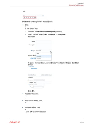 The Filters window provides these options:
• Click
to add a new filter.
– Enter the filter Name and Description (optional).
– Select the filter Type (Alert, Schedule, or Template).
– To define filter conditions, select Create Condition or Create Condition
Group.
– Click OK.
• To edit a filter, click
.
• To duplicate a filter, click
.
• To delete a filter, click
. Click OK to confirm deletion.
Chapter 12
Setting Up Task Manager
12-8
 