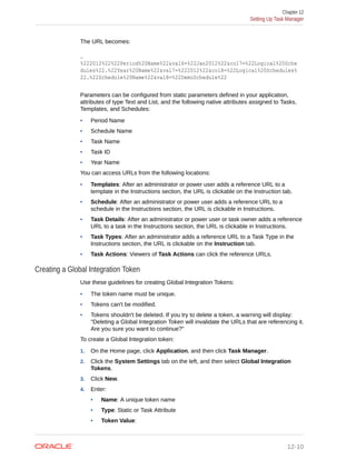 The URL becomes:
…
%222012%22%22Period%20Name%22&val6=%22Jan2012%22&col7=%22Logical%20Sche
dules%22.%22Year%20Name%22&val7=%222012%22&col8=%22Logical%20Schedules%
22.%22Schedule%20Name%22&val8=%22DemoSchedule%22
Parameters can be configured from static parameters defined in your application,
attributes of type Text and List, and the following native attributes assigned to Tasks,
Templates, and Schedules:
• Period Name
• Schedule Name
• Task Name
• Task ID
• Year Name
You can access URLs from the following locations:
• Templates: After an administrator or power user adds a reference URL to a
template in the Instructions section, the URL is clickable on the Instruction tab.
• Schedule: After an administrator or power user adds a reference URL to a
schedule in the Instructions section, the URL is clickable in Instructions.
• Task Details: After an administrator or power user or task owner adds a reference
URL to a task in the Instructions section, the URL is clickable in Instructions.
• Task Types: After an administrator adds a reference URL to a Task Type in the
Instructions section, the URL is clickable on the Instruction tab.
• Task Actions: Viewers of Task Actions can click the reference URLs.
Creating a Global Integration Token
Use these guidelines for creating Global Integration Tokens:
• The token name must be unique.
• Tokens can't be modified.
• Tokens shouldn't be deleted. If you try to delete a token, a warning will display:
"Deleting a Global Integration Token will invalidate the URLs that are referencing it.
Are you sure you want to continue?"
To create a Global Integration token:
1. On the Home page, click Application, and then click Task Manager.
2. Click the System Settings tab on the left, and then select Global Integration
Tokens.
3. Click New.
4. Enter:
• Name: A unique token name
• Type: Static or Task Attribute
• Token Value:
Chapter 12
Setting Up Task Manager
12-10
 