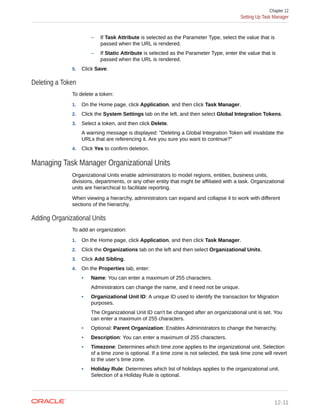 – If Task Attribute is selected as the Parameter Type, select the value that is
passed when the URL is rendered.
– If Static Attribute is selected as the Parameter Type, enter the value that is
passed when the URL is rendered.
5. Click Save.
Deleting a Token
To delete a token:
1. On the Home page, click Application, and then click Task Manager.
2. Click the System Settings tab on the left, and then select Global Integration Tokens.
3. Select a token, and then click Delete.
A warning message is displayed: "Deleting a Global Integration Token will invalidate the
URLs that are referencing it. Are you sure you want to continue?"
4. Click Yes to confirm deletion.
Managing Task Manager Organizational Units
Organizational Units enable administrators to model regions, entities, business units,
divisions, departments, or any other entity that might be affiliated with a task. Organizational
units are hierarchical to facilitate reporting.
When viewing a hierarchy, administrators can expand and collapse it to work with different
sections of the hierarchy.
Adding Organizational Units
To add an organization:
1. On the Home page, click Application, and then click Task Manager.
2. Click the Organizations tab on the left and then select Organizational Units.
3. Click Add Sibling.
4. On the Properties tab, enter:
• Name: You can enter a maximum of 255 characters.
Administrators can change the name, and it need not be unique.
• Organizational Unit ID: A unique ID used to identify the transaction for Migration
purposes.
The Organizational Unit ID can't be changed after an organizational unit is set. You
can enter a maximum of 255 characters.
• Optional: Parent Organization: Enables Administrators to change the hierarchy.
• Description: You can enter a maximum of 255 characters.
• Timezone: Determines which time zone applies to the organizational unit. Selection
of a time zone is optional. If a time zone is not selected, the task time zone will revert
to the user’s time zone.
• Holiday Rule: Determines which list of holidays applies to the organizational unit.
Selection of a Holiday Rule is optional.
Chapter 12
Setting Up Task Manager
12-11
 