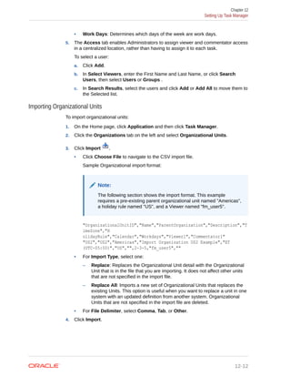 • Work Days: Determines which days of the week are work days.
5. The Access tab enables Administrators to assign viewer and commentator access
in a centralized location, rather than having to assign it to each task.
To select a user:
a. Click Add.
b. In Select Viewers, enter the First Name and Last Name, or click Search
Users, then select Users or Groups .
c. In Search Results, select the users and click Add or Add All to move them to
the Selected list.
Importing Organizational Units
To import organizational units:
1. On the Home page, click Application and then click Task Manager.
2. Click the Organizations tab on the left and select Organizational Units.
3. Click Import .
• Click Choose File to navigate to the CSV import file.
Sample Organizational import format:
Note:
The following section shows the import format. This example
requires a pre-existing parent organizational unit named "Americas",
a holiday rule named "US", and a Viewer named "fm_user5".
"OrganizationalUnitID","Name","ParentOrganization","Description","T
imeZone","H
olidayRule","Calendar","Workdays","Viewer1","Commentator1"
"US2","US2","Americas","Import Organization US2 Example","ET
(UTC-05:00)","US","",2-3-5,"fm_user5",""
• For Import Type, select one:
– Replace: Replaces the Organizational Unit detail with the Organizational
Unit that is in the file that you are importing. It does not affect other units
that are not specified in the import file.
– Replace All: Imports a new set of Organizational Units that replaces the
existing Units. This option is useful when you want to replace a unit in one
system with an updated definition from another system. Organizational
Units that are not specified in the import file are deleted.
• For File Delimiter, select Comma, Tab, or Other.
4. Click Import.
Chapter 12
Setting Up Task Manager
12-12
 