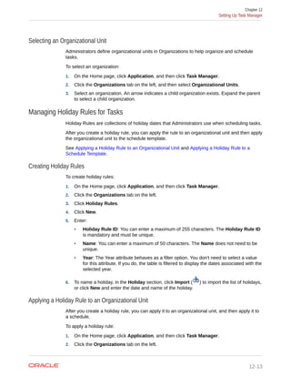 Selecting an Organizational Unit
Administrators define organizational units in Organizations to help organize and schedule
tasks.
To select an organization:
1. On the Home page, click Application, and then click Task Manager.
2. Click the Organizations tab on the left, and then select Organizational Units.
3. Select an organization. An arrow indicates a child organization exists. Expand the parent
to select a child organization.
Managing Holiday Rules for Tasks
Holiday Rules are collections of holiday dates that Administrators use when scheduling tasks.
After you create a holiday rule, you can apply the rule to an organizational unit and then apply
the organizational unit to the schedule template.
See Applying a Holiday Rule to an Organizational Unit and Applying a Holiday Rule to a
Schedule Template.
Creating Holiday Rules
To create holiday rules:
1. On the Home page, click Application, and then click Task Manager.
2. Click the Organizations tab on the left.
3. Click Holiday Rules.
4. Click New.
5. Enter:
• Holiday Rule ID: You can enter a maximum of 255 characters. The Holiday Rule ID
is mandatory and must be unique.
• Name: You can enter a maximum of 50 characters. The Name does not need to be
unique.
• Year: The Year attribute behaves as a filter option. You don't need to select a value
for this attribute. If you do, the table is filtered to display the dates associated with the
selected year.
6. To name a holiday, in the Holiday section, click Import ( ) to import the list of holidays,
or click New and enter the date and name of the holiday.
Applying a Holiday Rule to an Organizational Unit
After you create a holiday rule, you can apply it to an organizational unit, and then apply it to
a schedule.
To apply a holiday rule:
1. On the Home page, click Application, and then click Task Manager.
2. Click the Organizations tab on the left.
Chapter 12
Setting Up Task Manager
12-13
 