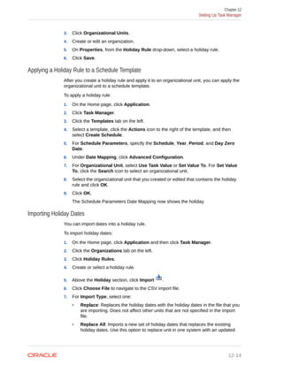 3. Click Organizational Units.
4. Create or edit an organization.
5. On Properties, from the Holiday Rule drop-down, select a holiday rule.
6. Click Save.
Applying a Holiday Rule to a Schedule Template
After you create a holiday rule and apply it to an organizational unit, you can apply the
organizational unit to a schedule template.
To apply a holiday rule:
1. On the Home page, click Application.
2. Click Task Manager.
3. Click the Templates tab on the left.
4. Select a template, click the Actions icon to the right of the template, and then
select Create Schedule.
5. For Schedule Parameters, specify the Schedule, Year, Period, and Day Zero
Date.
6. Under Date Mapping, click Advanced Configuration.
7. For Organizational Unit, select Use Task Value or Set Value To. For Set Value
To, click the Search icon to select an organizational unit.
8. Select the organizational unit that you created or edited that contains the holiday
rule and click OK.
9. Click OK.
The Schedule Parameters Date Mapping now shows the holiday.
Importing Holiday Dates
You can import dates into a holiday rule.
To import holiday dates:
1. On the Home page, click Application and then click Task Manager.
2. Click the Organizations tab on the left.
3. Click Holiday Rules.
4. Create or select a holiday rule.
5. Above the Holiday section, click Import .
6. Click Choose File to navigate to the CSV import file.
7. For Import Type, select one:
• Replace: Replaces the holiday dates with the holiday dates in the file that you
are importing. Does not affect other units that are not specified in the import
file.
• Replace All: Imports a new set of holiday dates that replaces the existing
holiday dates. Use this option to replace unit in one system with an updated
Chapter 12
Setting Up Task Manager
12-14
 