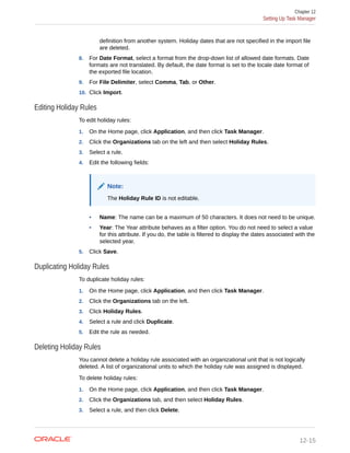 definition from another system. Holiday dates that are not specified in the import file
are deleted.
8. For Date Format, select a format from the drop-down list of allowed date formats. Date
formats are not translated. By default, the date format is set to the locale date format of
the exported file location.
9. For File Delimiter, select Comma, Tab, or Other.
10. Click Import.
Editing Holiday Rules
To edit holiday rules:
1. On the Home page, click Application, and then click Task Manager.
2. Click the Organizations tab on the left and then select Holiday Rules.
3. Select a rule.
4. Edit the following fields:
Note:
The Holiday Rule ID is not editable.
• Name: The name can be a maximum of 50 characters. It does not need to be unique.
• Year: The Year attribute behaves as a filter option. You do not need to select a value
for this attribute. If you do, the table is filtered to display the dates associated with the
selected year.
5. Click Save.
Duplicating Holiday Rules
To duplicate holiday rules:
1. On the Home page, click Application, and then click Task Manager.
2. Click the Organizations tab on the left.
3. Click Holiday Rules.
4. Select a rule and click Duplicate.
5. Edit the rule as needed.
Deleting Holiday Rules
You cannot delete a holiday rule associated with an organizational unit that is not logically
deleted. A list of organizational units to which the holiday rule was assigned is displayed.
To delete holiday rules:
1. On the Home page, click Application, and then click Task Manager.
2. Click the Organizations tab, and then select Holiday Rules.
3. Select a rule, and then click Delete.
Chapter 12
Setting Up Task Manager
12-15
 