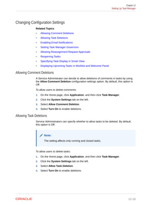 Changing Configuration Settings
Related Topics
• Allowing Comment Deletions
• Allowing Task Deletions
• Enabling Email Notifications
• Setting Task Manager Governors
• Allowing Reassignment Request Approvals
• Reopening Tasks
• Specifying Task Display in Smart View
• Displaying Upcoming Tasks in Worklist and Welcome Panel
Allowing Comment Deletions
A Service Administrator can decide to allow deletions of comments in tasks by using
the Allow Comment Deletion configuration settings option. By default, this option is
Off.
To allow users to delete comments:
1. On the Home page, click Application, and then click Task Manager.
2. Click the System Settings tab on the left.
3. Select Allow Comment Deletion.
4. Select Turn On to enable deletions.
Allowing Task Deletions
Service Administrators can specify whether to allow tasks to be deleted. By default,
this option is Off.
Note:
The setting affects only running and closed tasks.
To allow users to delete tasks:
1. On the Home page, click Application, and then click Task Manager.
2. Click the System Settings tab on the left.
3. Select Allow Task Deletion.
4. Select Turn On to enable deletions.
Chapter 12
Setting Up Task Manager
12-16
 