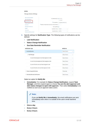 zone.
9. Specify settings for Notification Type. The following types of notifications can be
defined:
• Late Notification
• Status Change Notification
• Due Date Reminder Notification
Select an option for Notify Me:
• Immediately: For example for Status Change Notification, expand Task
Manager, and then expand again to choose You are the alert approver and
alert status changes to open with approver. Then select Immediately to be
notified as soon as an approver takes action.
Note:
If you set Notify Me to Immediately, the email notifications are sent
immediately even when it is outside of the user's email start/end
time.
• Once a day
• Every 2 hours
• Every 3 hours
Chapter 12
Setting Up Task Manager
12-18
 