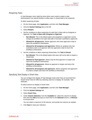 Reopening Tasks
In Task Manager, there might be times when users need to reopen a task.
Administrators can specify whether to allow open or closed tasks to be reopened.
To allow reopening of tasks:
1. On the Home page, click Application, and then click Task Manager.
2. Click the System Settings tab on the left.
3. Select Reopen.
4. Set the conditions to allow reopening of a task that is Open with an Assignee or
Approver. For Task is Open with Assignee or Approver:
• Not Allowed: This is the default option and assignees or approvers cannot
change the workflow of an open task after it has been submitted or approved.
• Allowed for all approvers: Allows approvers who have approved a task to
return the workflow to themselves.
• Allowed for all assignees and approvers: Allows an assignee who has
submitted a task or an approver who has approved a task to return the
workflow to themselves.
5. Set the conditions to allow reopening closed tasks. For Task is Closed:
• Not Allowed: This is the default option and users will not be able to reopen a
closed task.
• Allowed for final approver: Allows only the final approver to reopen and
return the workflow to themselves.
• Allowed for all approvers: Allows an approver to reopen and return the
workflow to themselves.
• Allowed for all assignees and approvers: Allows assignees and approvers
of a task to reopen and return the workflow to themselves.
Specifying Task Display in Smart View
You can configure the display of Task Manager tasks when they are launched from
Oracle Smart View for Office by selecting columns to display; for example, Task
Attributes.
To select columns to display in Smart View:
1. On the Home page, click Application, and then click Task Manager.
2. Click the System Settings tab.
3. Select Smart View.
4. Under Column Selection, from the Available list, select the columns to display,
then click the Add arrow keys to move them to the Selected column, or Remove
to remove them.
You can select a maximum of 30 columns, and reorder the columns as needed.
5. Click Save to save your selection.
Chapter 12
Setting Up Task Manager
12-28
 