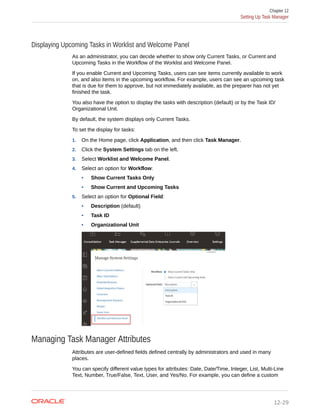 Displaying Upcoming Tasks in Worklist and Welcome Panel
As an administrator, you can decide whether to show only Current Tasks, or Current and
Upcoming Tasks in the Workflow of the Worklist and Welcome Panel.
If you enable Current and Upcoming Tasks, users can see items currently available to work
on, and also items in the upcoming workflow. For example, users can see an upcoming task
that is due for them to approve, but not immediately available, as the preparer has not yet
finished the task.
You also have the option to display the tasks with description (default) or by the Task ID/
Organizational Unit.
By default, the system displays only Current Tasks.
To set the display for tasks:
1. On the Home page, click Application, and then click Task Manager.
2. Click the System Settings tab on the left.
3. Select Worklist and Welcome Panel.
4. Select an option for Workflow:
• Show Current Tasks Only
• Show Current and Upcoming Tasks
5. Select an option for Optional Field:
• Description (default)
• Task ID
• Organizational Unit
Managing Task Manager Attributes
Attributes are user-defined fields defined centrally by administrators and used in many
places.
You can specify different value types for attributes: Date, Date/Time, Integer, List, Multi-Line
Text, Number, True/False, Text, User, and Yes/No. For example, you can define a custom
Chapter 12
Setting Up Task Manager
12-29
 