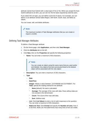 attribute named Auto Submit with a value type of Yes or No. When you assign the Auto
Submit attribute to an item, you can set it to Yes for tasks required by external users.
If you select the List type, you can define a pick list of values. For example, you can
define a List attribute named Sales Region, with North, South, East, and West as
values.
You can create, edit, and delete attributes.
Note:
The maximum number of Task Manager attributes that you can create or
import is 10,000.
Defining Task Manager Attributes
To define a Task Manager attribute:
1. On the Home page, click Application, and then click Task Manager.
2. Click the Attributes tab on the left.
3. Click New, then on the Properties tab specify the following properties:
• Name: You can enter a maximum of 80 characters.
Note:
You can create an object using the same name that you used earlier
and deleted. Any objects that were previously linked to the deleted
object will be associated with the new object.
• Description: You can enter a maximum of 255 characters.
• Type:
– Date
– Date/Time
– Integer: Allows a value between -2147483648 and 2147483647. For
Total, specify the totaling method for the attribute:
* None (default): No total is calculated.
* Average: The average of the rows with data. Rows without data are
not counted in the denominator
* Count: The count of the rows with data.
* Sum: Additive total.
– List: Click List Values to enter a list of valid responses to the question.
You can enter a maximum of 255 characters.
– Multi-Line Text: Click Format and specify the Number of Lines, from 3
to 50 lines. Multi-Line Text determines how many lines of text are visible,
Chapter 12
Setting Up Task Manager
12-30
 