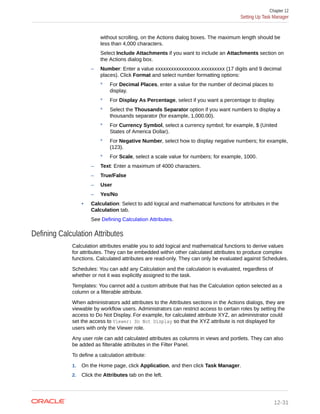without scrolling, on the Actions dialog boxes. The maximum length should be
less than 4,000 characters.
Select Include Attachments if you want to include an Attachments section on
the Actions dialog box.
– Number: Enter a value xxxxxxxxxxxxxxxxx.xxxxxxxxx (17 digits and 9 decimal
places). Click Format and select number formatting options:
* For Decimal Places, enter a value for the number of decimal places to
display.
* For Display As Percentage, select if you want a percentage to display.
* Select the Thousands Separator option if you want numbers to display a
thousands separator (for example, 1,000.00).
* For Currency Symbol, select a currency symbol; for example, $ (United
States of America Dollar).
* For Negative Number, select how to display negative numbers; for example,
(123).
* For Scale, select a scale value for numbers; for example, 1000.
– Text: Enter a maximum of 4000 characters.
– True/False
– User
– Yes/No
• Calculation: Select to add logical and mathematical functions for attributes in the
Calculation tab.
See Defining Calculation Attributes.
Defining Calculation Attributes
Calculation attributes enable you to add logical and mathematical functions to derive values
for attributes. They can be embedded within other calculated attributes to produce complex
functions. Calculated attributes are read-only. They can only be evaluated against Schedules.
Schedules: You can add any Calculation and the calculation is evaluated, regardless of
whether or not it was explicitly assigned to the task.
Templates: You cannot add a custom attribute that has the Calculation option selected as a
column or a filterable attribute.
When administrators add attributes to the Attributes sections in the Actions dialogs, they are
viewable by workflow users. Administrators can restrict access to certain roles by setting the
access to Do Not Display. For example, for calculated attribute XYZ, an administrator could
set the access to Viewer: Do Not Display so that the XYZ attribute is not displayed for
users with only the Viewer role.
Any user role can add calculated attributes as columns in views and portlets. They can also
be added as filterable attributes in the Filter Panel.
To define a calculation attribute:
1. On the Home page, click Application, and then click Task Manager.
2. Click the Attributes tab on the left.
Chapter 12
Setting Up Task Manager
12-31
 