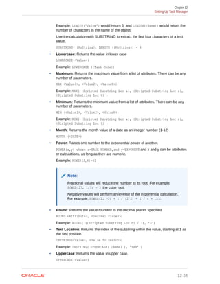 Example: LENGTH("Value") would return 5, and LENGTH({Name}) would return the
number of characters in the name of the object.
Use the calculation with SUBSTRING to extract the last four characters of a text
value.
SUBSTRING( {MyString}, LENGTH ({MyString}) - 4
• Lowercase: Returns the value in lower case
LOWERCASE(<Value>)
Example: LOWERCASE ({Task Code})
• Maximum: Returns the maximum value from a list of attributes. There can be any
number of parameters.
MAX <Value1>, <Value2>, <ValueN>)
Example: MAX( {Scripted Substring Loc a}, {Scripted Substring Loc s},
{Scripted Substring Loc t} )
• Minimum: Returns the minimum value from a list of attributes. There can be any
number of parameters.
MIN (<Value1>, <Value2>, <ValueN>)
Example: MIN( {Scripted Substring Loc a}, {Scripted Substring Loc s},
{Scripted Substring Loc t} )
• Month: Returns the month value of a date as an integer number (1-12)
MONTH (<DATE>)
• Power: Raises one number to the exponential power of another.
POWER(x,y) where x=BASE NUMBER,and y=EXPONENT and x and y can be attributes
or calculations, as long as they are numeric.
Example: POWER(3,4)=81
Note:
Fractional values will reduce the number to its root. For example,
POWER(27, 1/3) = 3 the cube root.
Negative values will perform an inverse of the exponential calculation.
For example, POWER(2, -2) = 1 / (2^2) = 1 / 4 = .25.
• Round: Returns the value rounded to the decimal places specified
ROUND <Attribute>, <Decimal Places>)
Example: ROUND( ({Scripted Substring Loc t} / 7), '4')
• Text Location: Returns the index of the substring within the value, starting at 1 as
the first position.
INSTRING(<Value>, <Value To Search>)
Example: INSTRING( UPPERCASE( {Name} ), 'TAX' )
• Uppercase: Returns the value in upper case.
UPPERCASE(<Value>)
Chapter 12
Setting Up Task Manager
12-34
 