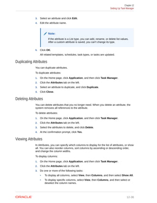 3. Select an attribute and click Edit.
4. Edit the attribute name.
Note:
If the attribute is a List type, you can add, rename, or delete list values.
After a custom attribute is saved, you can't change its type.
5. Click OK.
All related templates, schedules, task types, or tasks are updated.
Duplicating Attributes
You can duplicate attributes.
To duplicate attributes:
1. On the Home page, click Application, and then click Task Manager.
2. Click the Attributes tab on the left.
3. Select an attribute to duplicate, and click Duplicate.
4. Click Close.
Deleting Attributes
You can delete attributes that you no longer need. When you delete an attribute, the
system removes all references to the attribute.
To delete attributes:
1. On the Home page, click Application, and then click Task Manager.
2. Click the Attributes tab on the left.
3. Select the attributes to delete, and click Delete.
4. At the confirmation prompt, click Yes.
Viewing Attributes
In Attributes, you can specify which columns to display for the list of attributes, or show
all. You can also reorder columns, sort columns by ascending or descending order,
and change the column widths.
To display columns:
1. On the Home page, click Application, and then click Task Manager.
2. Click the Attributes tab on the left.
3. Do one or more of the following tasks:
• To display all columns, select View, then Columns, and then select Show All.
• To display specific columns, select View, then Columns, and then select or
deselect the column names.
Chapter 12
Setting Up Task Manager
12-36
 