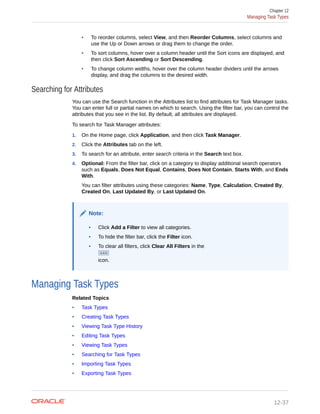 • To reorder columns, select View, and then Reorder Columns, select columns and
use the Up or Down arrows or drag them to change the order.
• To sort columns, hover over a column header until the Sort icons are displayed, and
then click Sort Ascending or Sort Descending.
• To change column widths, hover over the column header dividers until the arrows
display, and drag the columns to the desired width.
Searching for Attributes
You can use the Search function in the Attributes list to find attributes for Task Manager tasks.
You can enter full or partial names on which to search. Using the filter bar, you can control the
attributes that you see in the list. By default, all attributes are displayed.
To search for Task Manager attributes:
1. On the Home page, click Application, and then click Task Manager.
2. Click the Attributes tab on the left.
3. To search for an attribute, enter search criteria in the Search text box.
4. Optional: From the filter bar, click on a category to display additional search operators
such as Equals, Does Not Equal, Contains, Does Not Contain, Starts With, and Ends
With.
You can filter attributes using these categories: Name, Type, Calculation, Created By,
Created On, Last Updated By, or Last Updated On.
Note:
• Click Add a Filter to view all categories.
• To hide the filter bar, click the Filter icon.
• To clear all filters, click Clear All Filters in the
icon.
Managing Task Types
Related Topics
• Task Types
• Creating Task Types
• Viewing Task Type History
• Editing Task Types
• Viewing Task Types
• Searching for Task Types
• Importing Task Types
• Exporting Task Types
Chapter 12
Managing Task Types
12-37
 