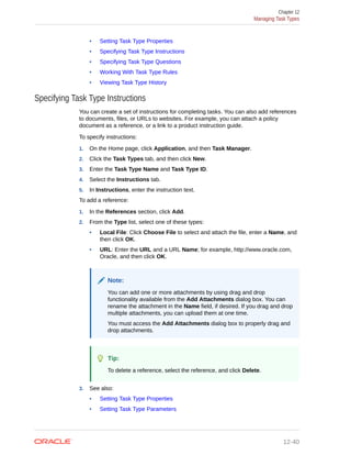 • Setting Task Type Properties
• Specifying Task Type Instructions
• Specifying Task Type Questions
• Working With Task Type Rules
• Viewing Task Type History
Specifying Task Type Instructions
You can create a set of instructions for completing tasks. You can also add references
to documents, files, or URLs to websites. For example, you can attach a policy
document as a reference, or a link to a product instruction guide.
To specify instructions:
1. On the Home page, click Application, and then Task Manager.
2. Click the Task Types tab, and then click New.
3. Enter the Task Type Name and Task Type ID.
4. Select the Instructions tab.
5. In Instructions, enter the instruction text.
To add a reference:
1. In the References section, click Add.
2. From the Type list, select one of these types:
• Local File: Click Choose File to select and attach the file, enter a Name, and
then click OK.
• URL: Enter the URL and a URL Name; for example, http://www.oracle.com,
Oracle, and then click OK.
Note:
You can add one or more attachments by using drag and drop
functionality available from the Add Attachments dialog box. You can
rename the attachment in the Name field, if desired. If you drag and drop
multiple attachments, you can upload them at one time.
You must access the Add Attachments dialog box to properly drag and
drop attachments.
Tip:
To delete a reference, select the reference, and click Delete.
3. See also:
• Setting Task Type Properties
• Setting Task Type Parameters
Chapter 12
Managing Task Types
12-40
 