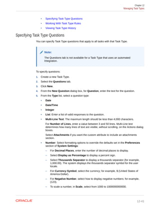• Specifying Task Type Questions
• Working With Task Type Rules
• Viewing Task Type History
Specifying Task Type Questions
You can specify Task Type questions that apply to all tasks with that Task Type.
Note:
The Questions tab is not available for a Task Type that uses an automated
Integration.
To specify questions:
1. Create a new Task Type.
2. Select the Questions tab.
3. Click New.
4. From the New Question dialog box, for Question, enter the text for the question.
5. From the Type list, select a question type:
• Date
• Date/Time
• Integer
• List: Enter a list of valid responses to the question.
• Multi-Line Text: The maximum length should be less than 4,000 characters.
For Number of Lines, enter a value between 3 and 50 lines. Multi-Line text
determines how many lines of text are visible, without scrolling, on the Actions dialog
boxes.
Select Attachments if you want the custom attribute to include an attachments
section.
• Number: Select formatting options to override the defaults set in the Preferences
section of System Settings:
– For Decimal Places, enter the number of decimal places to display.
– Select Display as Percentage to display a percent sign.
– Select Thousands Separator to display a thousands separator (for example,
1,000.00). The system displays the thousands separator symbol for the user
locale.
– For Currency Symbol, select the currency; for example, $ (United States of
America Dollar).
– For Negative Number, select how to display negative numbers; for example,
(123).
– To scale a number, in Scale, select from 1000 to 1000000000000.
Chapter 12
Managing Task Types
12-41
 