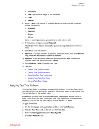 • True/False
• Text: The maximum length is 255 characters.
• User
• Yes/No
6. Assign a Role. The purpose of assigning a role is to determine which role can
answer the question:
• Assignee
• Approver
• Owner
• Viewer
When re-ordering questions, you can only re-order within a role.
7. If the question is required, select Required.
The Required checkbox is disabled for Questions assigned to Owner or Viewer
roles.
8. Click OK to save the question.
9. Optional: To change the order of questions, select a question, then click Move to
Top, Move Up, Move Down, or Move to Bottom.
10. Optional: To edit a question, select the question and click Edit. To remove a
question, select the question and click Delete.
11. Click Save and Close to save the Task Type.
12. See also:
• Setting Task Type Properties
• Setting Task Type Parameters
• Specifying Task Type Instructions
• Working With Task Type Rules
• Viewing Task Type History
Assigning Task Type Attributes
To locate Task Types in the system, you can apply attributes to the Task Type. When
you select an attribute, you can set a value for the attribute based on the attribute type.
You can later filter by the attribute value.
For example, you may have a List attribute named Sales Region with the values of
North, South, East, and West. The current Task Type applies only to the West Sales
Region, so you can add the Sales Region attribute and set it to "West".
To apply an attribute:
1. On the Home page, click Application, and then click Task Manager.
2. Click the Task Types tab on the left, and then click New.
3. Enter the Task Type Name and the Task Type ID.
4. Select the Attributes tab.
Chapter 12
Managing Task Types
12-42
 