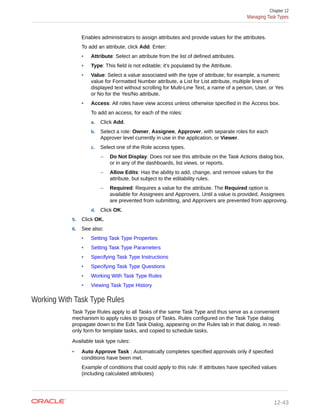 Enables administrators to assign attributes and provide values for the attributes.
To add an attribute, click Add. Enter:
• Attribute: Select an attribute from the list of defined attributes.
• Type: This field is not editable; it's populated by the Attribute.
• Value: Select a value associated with the type of attribute; for example, a numeric
value for Formatted Number attribute, a List for List attribute, multiple lines of
displayed text without scrolling for Multi-Line Text, a name of a person, User, or Yes
or No for the Yes/No attribute.
• Access: All roles have view access unless otherwise specified in the Access box.
To add an access, for each of the roles:
a. Click Add.
b. Select a role: Owner, Assignee, Approver, with separate roles for each
Approver level currently in use in the application, or Viewer.
c. Select one of the Role access types.
– Do Not Display: Does not see this attribute on the Task Actions dialog box,
or in any of the dashboards, list views, or reports.
– Allow Edits: Has the ability to add, change, and remove values for the
attribute, but subject to the editability rules.
– Required: Requires a value for the attribute. The Required option is
available for Assignees and Approvers. Until a value is provided, Assignees
are prevented from submitting, and Approvers are prevented from approving.
d. Click OK.
5. Click OK.
6. See also:
• Setting Task Type Properties
• Setting Task Type Parameters
• Specifying Task Type Instructions
• Specifying Task Type Questions
• Working With Task Type Rules
• Viewing Task Type History
Working With Task Type Rules
Task Type Rules apply to all Tasks of the same Task Type and thus serve as a convenient
mechanism to apply rules to groups of Tasks. Rules configured on the Task Type dialog
propagate down to the Edit Task Dialog, appearing on the Rules tab in that dialog, in read-
only form for template tasks, and copied to schedule tasks.
Available task type rules:
• Auto Approve Task : Automatically completes specified approvals only if specified
conditions have been met.
Example of conditions that could apply to this rule: If attributes have specified values
(including calculated attributes)
Chapter 12
Managing Task Types
12-43
 