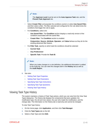 Note:
The Approver Level must be set on the Auto Approve Task rule, and the
Prevent Task Approval rule.
• Select Create Filter and populate the conditions section or select Use Saved Filter,
and then select a filter. The filter selected and configured for the rule determines the
conditions that trigger the rule to apply.
• For Conditions, select one:
– Use Saved Filter: The Condition section displays a read-only version of the
conditions associated with the saved filter.
– Create Filter: The Condition section is enabled.
Conjunction, Source, Attribute, Operator, and Value behave as they do for the
existing advanced filter feature.
• For Filter Task, specify on which task the conditions should be selected:
– Current Task
– Any Predecessor
– Specific Task: Provide the Task ID.
Note:
When you make changes to a rule definition, the additional information is added
to the audit log. You can view the changes both in the History tab as well as
the Audit Report.
6. See also:
• Setting Task Type Properties
• Setting Task Type Parameters
• Specifying Task Type Instructions
• Specifying Task Type Questions
• Viewing Task Type History
Viewing Task Type History
The system maintains a history of Task Type actions, which you can view from the View Task
Types dialog box. The History tab displays the components that were updated, the
modification type, the old and new values, the user who made the modification, and the
change date. The information on the History tab is read-only and cannot be changed.
To view Task Type history:
1. On the Home page, click Application, and then click Task Manager.
2. Click the Task Types tab on the left.
3. Select a Task Type and click Edit.
Chapter 12
Managing Task Types
12-45
 