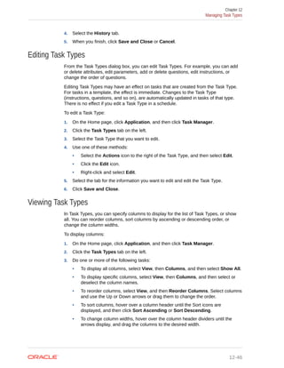 4. Select the History tab.
5. When you finish, click Save and Close or Cancel.
Editing Task Types
From the Task Types dialog box, you can edit Task Types. For example, you can add
or delete attributes, edit parameters, add or delete questions, edit instructions, or
change the order of questions.
Editing Task Types may have an effect on tasks that are created from the Task Type.
For tasks in a template, the effect is immediate. Changes to the Task Type
(instructions, questions, and so on), are automatically updated in tasks of that type.
There is no effect if you edit a Task Type in a schedule.
To edit a Task Type:
1. On the Home page, click Application, and then click Task Manager.
2. Click the Task Types tab on the left.
3. Select the Task Type that you want to edit.
4. Use one of these methods:
• Select the Actions icon to the right of the Task Type, and then select Edit.
• Click the Edit icon.
• Right-click and select Edit.
5. Select the tab for the information you want to edit and edit the Task Type.
6. Click Save and Close.
Viewing Task Types
In Task Types, you can specify columns to display for the list of Task Types, or show
all. You can reorder columns, sort columns by ascending or descending order, or
change the column widths.
To display columns:
1. On the Home page, click Application, and then click Task Manager.
2. Click the Task Types tab on the left.
3. Do one or more of the following tasks:
• To display all columns, select View, then Columns, and then select Show All.
• To display specific columns, select View, then Columns, and then select or
deselect the column names.
• To reorder columns, select View, and then Reorder Columns. Select columns
and use the Up or Down arrows or drag them to change the order.
• To sort columns, hover over a column header until the Sort icons are
displayed, and then click Sort Ascending or Sort Descending.
• To change column widths, hover over the column header dividers until the
arrows display, and drag the columns to the desired width.
Chapter 12
Managing Task Types
12-46
 