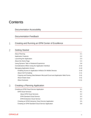 Contents
Documentation Accessibility
Documentation Feedback
1 Creating and Running an EPM Center of Excellence
2 Getting Started
About Planning 2-1
Application Features 2-2
Launching the Application 2-3
About the Home Page 2-4
Using Dynamic Tabs in Redwood Experience 2-8
Considerations When Using the Application Interface 2-10
Managing Application Access 2-10
Enabling Access to Application Artifacts On Mobile Devices 2-10
About Cell Formatting 2-11
Copying and Pasting Data Between Microsoft Excel and Application Web Forms 2-11
About Instant Save 2-11
About Autosave 2-11
3 Creating a Planning Application
Creating an EPM Cloud Service Application 3-1
EPM Cloud Services 3-1
About EPM Cloud Services 3-2
EPM Standard Cloud Service 3-2
EPM Enterprise Cloud Service 3-4
Creating an EPM Enterprise Cloud Service Application 3-5
Creating an EPM Standard Cloud Service Application 3-8
iii
 
