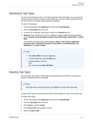 Searching for Task Types
You can use the Search function in the Task Types list to find Task Types. You can enter full
or partial names on which to search. Using the filter bar, you can control the task types that
you see in the list. By default, all task types are displayed.
To search for task types:
1. On the Home page, click Application, and then click Task Manager.
2. Click the Task Types tab on the left.
3. To search for a task type, enter search criteria in the Search text box.
4. Optional: From the filter bar, click on a category to display additional search operators
such as Equals, Does Not Equal, Contains, Does Not Contain, Starts With, and Ends
With.
You can filter task types using these categories: Name, Task Type ID, Integration,
Execution Type, Created By, Created On, Description, Last Updated By, Last
Updated On, and User Created.
Note:
• Click Add a Filter to view all categories.
• To hide the filter bar, click the Filter icon.
• To clear all filters, click the
icon, and then click Clear All Filters.
Importing Task Types
You can import Task Types or partial Task Type information from text files. The process is
similar to importing tasks into a template.
Note:
Task Type rules cannot be imported. Use Migration to import Task Type rules.
To import Task Types, you must have the Service Administrator or Power User security role.
To import Task Types:
1. On the Home page, click Application, and then click Task Manager.
2. Click the Task Types tab on the left.
3. Click Actions, and then Import.
4. Click Choose File and navigate to the file.
5. Select an Import Type:
Chapter 12
Managing Task Types
12-47
 