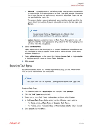 • Replace: Completely replaces the definition of a Task Type with the definition
in the import file. This option replaces all Task Type detail with the information
that is in the file that you are importing. It does not affect Task Types that are
not specified in the import file.
The system displays a warning that task types matching a task type ID in the
import file will be modified. If you do not want to overwrite the task type, click
Cancel.
Note:
You can select the Keep Attachments checkbox to retain
attachments to task types that are being replaced.
• Update: Updates partial information for Task Types. This option is not a full
replacement of the Task Type details. Only details for the Task Type properties
specified in the file are updated.
6. Select a Date Format.
Select a format from the drop-down list of allowed date formats. Date formats are
not translated. By default, the date format is set to the locale date format of the
exported file location.
7. Select a File Delimiter for the import file. Choose Comma, Tab, or choose Other
to specify any single character for the Other Delimiter.
8. Click Import.
Exporting Task Types
You can export Task Types to a comma-separated values (CSV) file, which can be
read by Excel, then modified and reimported.
Note:
Task Type rules can't be exported. Use Migration to export Task Type rules.
To export Task Types:
1. On the Home page, click Application, and then click Task Manager.
2. Click the Task Types tab on the left.
3. Select one or more Task Types, click Actions, and then select Export.
4. In the Export Task Types dialog, select from the following export options:
• For Rows, select All Task Types or Selected Task Types.
• For Format, select Formatted data or Unformatted data for future import.
5. Click Export and then Close.
Chapter 12
Managing Task Types
12-48
 