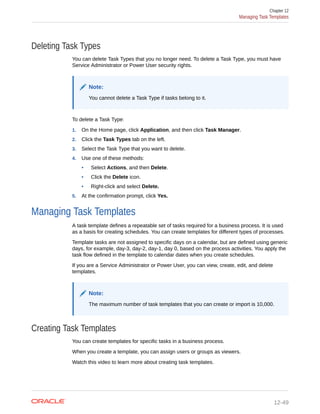 Deleting Task Types
You can delete Task Types that you no longer need. To delete a Task Type, you must have
Service Administrator or Power User security rights.
Note:
You cannot delete a Task Type if tasks belong to it.
To delete a Task Type:
1. On the Home page, click Application, and then click Task Manager.
2. Click the Task Types tab on the left.
3. Select the Task Type that you want to delete.
4. Use one of these methods:
• Select Actions, and then Delete.
• Click the Delete icon.
• Right-click and select Delete.
5. At the confirmation prompt, click Yes.
Managing Task Templates
A task template defines a repeatable set of tasks required for a business process. It is used
as a basis for creating schedules. You can create templates for different types of processes.
Template tasks are not assigned to specific days on a calendar, but are defined using generic
days, for example, day-3, day-2, day-1, day 0, based on the process activities. You apply the
task flow defined in the template to calendar dates when you create schedules.
If you are a Service Administrator or Power User, you can view, create, edit, and delete
templates.
Note:
The maximum number of task templates that you can create or import is 10,000.
Creating Task Templates
You can create templates for specific tasks in a business process.
When you create a template, you can assign users or groups as viewers.
Watch this video to learn more about creating task templates.
Chapter 12
Managing Task Templates
12-49
 