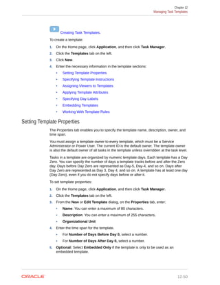 Creating Task Templates.
To create a template:
1. On the Home page, click Application, and then click Task Manager.
2. Click the Templates tab on the left.
3. Click New.
4. Enter the necessary information in the template sections:
• Setting Template Properties
• Specifying Template Instructions
• Assigning Viewers to Templates
• Applying Template Attributes
• Specifying Day Labels
• Embedding Templates
• Working With Template Rules
Setting Template Properties
The Properties tab enables you to specify the template name, description, owner, and
time span.
You must assign a template owner to every template, which must be a Service
Administrator or Power User. The current ID is the default owner. The template owner
is also the default owner of all tasks in the template unless overridden at the task level.
Tasks in a template are organized by numeric template days. Each template has a Day
Zero. You can specify the number of days a template tracks before and after the Zero
day. Days before Day Zero are represented as Day-5, Day-4, and so on. Days after
Day Zero are represented as Day 3, Day 4, and so on. A template has at least one day
(Day Zero), even if you do not specify days before or after it.
To set template properties:
1. On the Home page, click Application, and then click Task Manager.
2. Click the Templates tab on the left.
3. From the New or Edit Template dialog, on the Properties tab, enter:
• Name: You can enter a maximum of 80 characters.
• Description: You can enter a maximum of 255 characters.
• Organizational Unit
4. Enter the time span for the template.
• For Number of Days Before Day 0, select a number.
• For Number of Days After Day 0, select a number.
5. Optional: Select Embedded Only if the template is only to be used as an
embedded template.
Chapter 12
Managing Task Templates
12-50
 