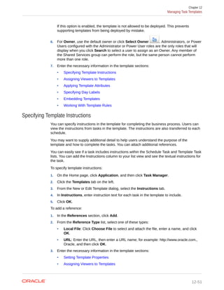 If this option is enabled, the template is not allowed to be deployed. This prevents
supporting templates from being deployed by mistake.
6. For Owner, use the default owner or click Select Owner . Administrators, or Power
Users configured with the Administrator or Power User roles are the only roles that will
display when you click Search to select a user to assign as an Owner. Any member of
the Shared Services group can perform the role, but the same person cannot perform
more than one role.
7. Enter the necessary information in the template sections:
• Specifying Template Instructions
• Assigning Viewers to Templates
• Applying Template Attributes
• Specifying Day Labels
• Embedding Templates
• Working With Template Rules
Specifying Template Instructions
You can specify instructions in the template for completing the business process. Users can
view the instructions from tasks in the template. The instructions are also transferred to each
schedule.
You may want to supply additional detail to help users understand the purpose of the
template and how to complete the tasks. You can attach additional references.
You can easily see if a task includes instructions within the Schedule Task and Template Task
lists. You can add the Instructions column to your list view and see the textual instructions for
the task.
To specify template instructions:
1. On the Home page, click Application, and then click Task Manager.
2. Click the Templates tab on the left.
3. From the New or Edit Template dialog, select the Instructions tab.
4. In Instructions, enter instruction text for each task in the template to include.
5. Click OK.
To add a reference:
1. In the References section, click Add.
2. From the Reference Type list, select one of these types:
• Local File: Click Choose File to select and attach the file, enter a name, and click
OK.
• URL: Enter the URL, then enter a URL name; for example: http://www.oracle.com.,
Oracle, and then click OK.
3. Enter the necessary information in the template sections:
• Setting Template Properties
• Assigning Viewers to Templates
Chapter 12
Managing Task Templates
12-51
 
