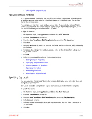 • Working With Template Rules
Applying Template Attributes
To locate templates in the system, you can apply attributes to the template. When you select
an attribute, you can set a value for the attribute based on the attribute type. You can later
filter by the attribute value.
For example, you may have a List attribute named Sales Region with the values of North,
South, East, and West. The current template applies only to the West Sales Region, so you
can add the Sales Region attribute and set it to "West".
To apply an attribute:
1. On the Home page, click Application, and then click Task Manager.
2. Click the Templates tab on the left.
3. From the New Template or Edit Template dialog, select the Attributes tab.
4. Click Add.
5. From the Attribute list, select an attribute. The Type field is not editable; it's populated by
the Attribute.
6. For Value, depending on the attribute, select a value for the attribute from a drop-down
list, or enter a value.
7. Click OK.
8. Enter the necessary information in the template sections:
• Setting Template Properties
• Specifying Template Instructions
• Assigning Viewers to Templates
• Specifying Day Labels
• Embedding Templates
• Working With Template Rules
Specifying Day Labels
You can customize the names of days in the template. Editing the name of the day does not
change its sequential order.
Day Labels created in a template are copied to any schedule created from the template.
To specify day labels:
1. On the Home page, click Application, and then click Task Manager.
2. Click the Templates tab on the left.
3. From the New Template or Edit Template dialog, select the Day Labels tab.
4. Select a day to rename.
5. Rename the day from its default value to a custom name. You can enter a maximum of
20 characters.
6. Click OK.
Chapter 12
Managing Task Templates
12-53
 