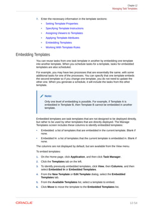 7. Enter the necessary information in the template sections:
• Setting Template Properties
• Specifying Template Instructions
• Assigning Viewers to Templates
• Applying Template Attributes
• Embedding Templates
• Working With Template Rules
Embedding Templates
You can reuse tasks from one task template in another by embedding one template
into another template. When you schedule tasks for a template, tasks for embedded
templates are also scheduled.
For example, you may have two processes that are essentially the same, with some
additional tasks for one of the processes. You can specify that one template embeds
the second template so if you change one template, you do not need to update the
other one. When you generate a schedule, it will include the tasks from the other
template.
Note:
Only one level of embedding is possible. For example, if Template A is
embedded in Template B, then Template B cannot be embedded in another
template.
Embedded templates are task templates that are not designed to be deployed directly,
but rather to be used by other templates that are directly deployed. The Manage
Templates screen includes these columns to identify embedded templates:
• Embedded: a list of templates that are embedded in the current template. Blank if
none.
• Embedded In: a list of templates that the current template is embedded in. Blank if
none.
The columns are not displayed by default, but are available from the View menu.
To embed templates:
1. On the Home page, click Application, and then click Task Manager.
2. Click the Templates tab on the left.
3. To identify previously embedded templates, click View, then Columns, and then
select Embedded In or Embedded Templates.
4. From the New Template or Edit Template dialog, select the Embedded
Templates tab.
5. From the Available Templates list, select a template to embed.
6. Click Move to move the template to the Embedded Templates list.
Chapter 12
Managing Task Templates
12-54
 