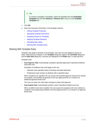 Tip:
To remove a template or templates, select the template from the Embedded
Templates list and click Remove or Remove All to move it to the Available
Templates list.
7. Click OK.
8. Enter the necessary information in the template sections:
• Setting Template Properties
• Specifying Template Instructions
• Assigning Viewers to Templates
• Applying Template Attributes
• Specifying Day Labels
• Working With Template Rules
Working With Template Rules
Template rules apply to all tasks in the template, and rules are also applied to groups of
tasks. Rules that you configure in the Template dialog box apply to the Schedule dialog box
and the Edit Task dialog box, and they are displayed on the Rules tabs, in read-only form.
Template rules:
• Auto Approve Task: Automatically completes specified approvals if specified conditions
have been met.
Examples of conditions that could apply to this rule:
– Attributes have specified values (including calculated attributes)
– Predecessor task contains an attribute with a specified value
When conditions are satisfied, the rule causes the specified approver levels to be marked
as complete, and workflow progresses to the next approval level or is closed if no
additional approval levels exist.
This rule runs when the Task status changes to Open with Approver.
• Auto Submit Task: Automatically submits a task if specified conditions are met.
When conditions have been satisfied, the rule causes the assignee role to be marked as
complete, thus progressing workflow to the first approval level, or to Closed if no approval
levels exist.
Chapter 12
Managing Task Templates
12-55
 
