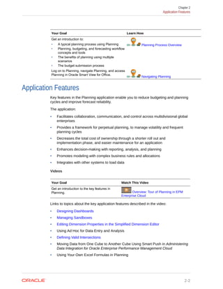 Your Goal Learn How
Get an introduction to:
• A typical planning process using Planning
• Planning, budgeting, and forecasting workflow
concepts and tools
• The benefits of planning using multiple
scenarios
• The budget submission process
Planning Process Overview
Log on to Planning, navigate Planning, and access
Planning in Oracle Smart View for Office.
Navigating Planning
Application Features
Key features in the Planning application enable you to reduce budgeting and planning
cycles and improve forecast reliability.
The application:
• Facilitates collaboration, communication, and control across multidivisional global
enterprises
• Provides a framework for perpetual planning, to manage volatility and frequent
planning cycles
• Decreases the total cost of ownership through a shorter roll out and
implementation phase, and easier maintenance for an application
• Enhances decision-making with reporting, analysis, and planning
• Promotes modeling with complex business rules and allocations
• Integrates with other systems to load data
Videos
Your Goal Watch This Video
Get an introduction to the key features in
Planning. Overview: Tour of Planning in EPM
Enterprise Cloud
Links to topics about the key application features described in the video:
• Designing Dashboards
• Managing Sandboxes
• Editing Dimension Properties in the Simplified Dimension Editor
• Using Ad Hoc for Data Entry and Analysis
• Defining Valid Intersections
• Moving Data from One Cube to Another Cube Using Smart Push in Administering
Data Integration for Oracle Enterprise Performance Management Cloud
• Using Your Own Excel Formulas in Planning
Chapter 2
Application Features
2-2
 