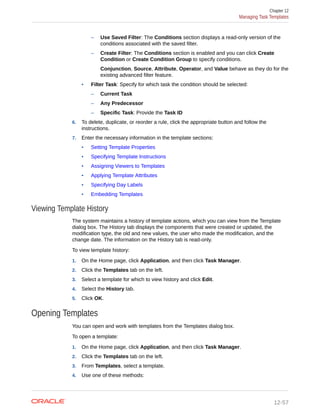 – Use Saved Filter: The Conditions section displays a read-only version of the
conditions associated with the saved filter.
– Create Filter: The Conditions section is enabled and you can click Create
Condition or Create Condition Group to specify conditions.
Conjunction, Source, Attribute, Operator, and Value behave as they do for the
existing advanced filter feature.
• Filter Task: Specify for which task the condition should be selected:
– Current Task
– Any Predecessor
– Specific Task: Provide the Task ID
6. To delete, duplicate, or reorder a rule, click the appropriate button and follow the
instructions.
7. Enter the necessary information in the template sections:
• Setting Template Properties
• Specifying Template Instructions
• Assigning Viewers to Templates
• Applying Template Attributes
• Specifying Day Labels
• Embedding Templates
Viewing Template History
The system maintains a history of template actions, which you can view from the Template
dialog box. The History tab displays the components that were created or updated, the
modification type, the old and new values, the user who made the modification, and the
change date. The information on the History tab is read-only.
To view template history:
1. On the Home page, click Application, and then click Task Manager.
2. Click the Templates tab on the left.
3. Select a template for which to view history and click Edit.
4. Select the History tab.
5. Click OK.
Opening Templates
You can open and work with templates from the Templates dialog box.
To open a template:
1. On the Home page, click Application, and then click Task Manager.
2. Click the Templates tab on the left.
3. From Templates, select a template.
4. Use one of these methods:
Chapter 12
Managing Task Templates
12-57
 