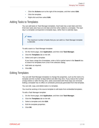 • Click the Actions icon to the right of the template, and then select Edit.
• Click the template.
• Right-click and then select Edit.
Adding Tasks to Templates
You can add tasks to Task Manager templates. Each task has a start date and time.
End-User tasks also have an end date and time when added to a template. The start
day in a template corresponds to template days, rather than to calendar days.
Note:
The maximum number of tasks that you can add to a Task Manager template
is 500,000.
To add a task to a Task Manager template:
1. On the Home page, click Application, and then click Task Manager.
2. Click the Templates tab on the left.
3. Select and open a template.
If you have a large list of templates, enter a full or partial name in the Search box
to search for templates from a list in the selection dialog.
4. Add tasks as required.
5. Click OK.
Editing Templates
You can edit Task Manager templates to change the properties, such as the name of a
template and the number of days before and after Day Zero. If you reduce the number
of days before or after the Day Zero, tasks associated with those days are removed.
Editing a template has no effect on schedules previously generated from that template.
You can edit, copy, and delete tasks in a template.
You must be working in the source template to edit tasks from embedded templates.
To edit a Task Manager template:
1. On the Home page, click Application, and then click Task Manager.
2. Click the Templates tab on the left.
3. Select a template and click Edit.
4. Edit the template properties.
5. Click OK.
Chapter 12
Managing Task Templates
12-58
 