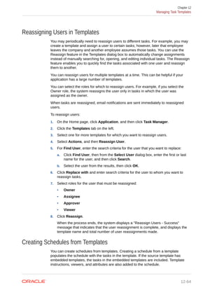 Reassigning Users in Templates
You may periodically need to reassign users to different tasks. For example, you may
create a template and assign a user to certain tasks; however, later that employee
leaves the company and another employee assumes those tasks. You can use the
Reassign feature in the Templates dialog box to automatically change assignments
instead of manually searching for, opening, and editing individual tasks. The Reassign
feature enables you to quickly find the tasks associated with one user and reassign
them to another.
You can reassign users for multiple templates at a time. This can be helpful if your
application has a large number of templates.
You can select the roles for which to reassign users. For example, if you select the
Owner role, the system reassigns the user only in tasks in which the user was
assigned as the owner.
When tasks are reassigned, email notifications are sent immediately to reassigned
users.
To reassign users:
1. On the Home page, click Application, and then click Task Manager.
2. Click the Templates tab on the left.
3. Select one for more templates for which you want to reassign users.
4. Select Actions, and then Reassign User.
5. For Find User, enter the search criteria for the user that you want to replace:
a. Click Find User, then from the Select User dialog box, enter the first or last
name for the user, and then click Search.
b. Select the user from the results, then click OK.
6. Click Replace with and enter search criteria for the user to whom you want to
reassign tasks.
7. Select roles for the user that must be reassigned:
• Owner
• Assignee
• Approver
• Viewer
8. Click Reassign.
When the process ends, the system displays a "Reassign Users - Success"
message that indicates that the user reassignment is complete, and displays the
template name and total number of user reassignments made.
Creating Schedules from Templates
You can create schedules from templates. Creating a schedule from a template
populates the schedule with the tasks in the template. If the source template has
embedded templates, the tasks in the embedded templates are included. Template
instructions, viewers, and attributes are also added to the schedule.
Chapter 12
Managing Task Templates
12-64
 