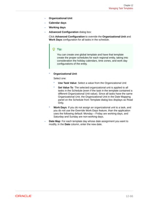 – Organizational Unit
– Calendar days
– Working days
– Advanced Configuration dialog box:
Click Advanced Configuration to override the Organizational Unit and
Work Days configuration for all tasks in the schedule.
Tip:
You can create one global template and have that template
create the proper schedules for each regional entity, taking into
consideration the holiday calendars, time zones, and work day
configurations of the entity.
* Organizational Unit
Select one:
* Use Task Value: Select a value from the Organizational Unit
* Set Value To: The selected organizational unit is applied to all
tasks in the Schedule (even if the task in the template contained a
different Organizational Unit value). Since all tasks have the same
Organizational Unit, the Organizational Unit in the Date Mapping
panel on the Schedule from Template dialog box displays as Read
Only.
* Work Days: If you do not assign an organizational unit to a task, and
you do not use the Override Work Days feature, than the application
uses the following default: Monday – Friday are working days, and
Saturday and Sunday are non-working days.
– Date Map: For each template day whose date assignment you want to
modify, in the Date column, enter the new date.
Chapter 12
Managing Task Templates
12-66
 