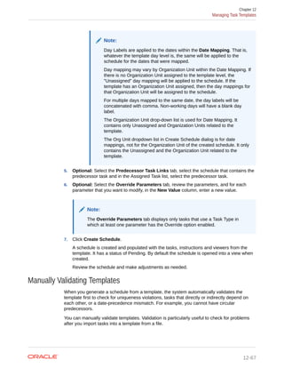 Note:
Day Labels are applied to the dates within the Date Mapping. That is,
whatever the template day level is, the same will be applied to the
schedule for the dates that were mapped.
Day mapping may vary by Organization Unit within the Date Mapping. If
there is no Organization Unit assigned to the template level, the
"Unassigned" day mapping will be applied to the schedule. If the
template has an Organization Unit assigned, then the day mappings for
that Organization Unit will be assigned to the schedule.
For multiple days mapped to the same date, the day labels will be
concatenated with comma. Non-working days will have a blank day
label.
The Organization Unit drop-down list is used for Date Mapping. It
contains only Unassigned and Organization Units related to the
template.
The Org Unit dropdown list in Create Schedule dialog is for date
mappings, not for the Organization Unit of the created schedule. It only
contains the Unassigned and the Organization Unit related to the
template.
5. Optional: Select the Predecessor Task Links tab, select the schedule that contains the
predecessor task and in the Assigned Task list, select the predecessor task.
6. Optional: Select the Override Parameters tab, review the parameters, and for each
parameter that you want to modify, in the New Value column, enter a new value.
Note:
The Override Parameters tab displays only tasks that use a Task Type in
which at least one parameter has the Override option enabled.
7. Click Create Schedule.
A schedule is created and populated with the tasks, instructions and viewers from the
template. It has a status of Pending. By default the schedule is opened into a view when
created.
Review the schedule and make adjustments as needed.
Manually Validating Templates
When you generate a schedule from a template, the system automatically validates the
template first to check for uniqueness violations, tasks that directly or indirectly depend on
each other, or a date-precedence mismatch. For example, you cannot have circular
predecessors.
You can manually validate templates. Validation is particularly useful to check for problems
after you import tasks into a template from a file.
Chapter 12
Managing Task Templates
12-67
 