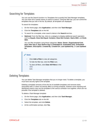 Searching for Templates
You can use the Search function in a Templates list to quickly find Task Manager templates.
You can enter full or partial names on which to search. Using the filter bar, you can control the
templates that you see in the list. By default, all templates are displayed.
To search for templates:
1. On the Home page, click Application, and then click Task Manager.
2. Click the Templates tab on the left.
3. To search for a template, enter search criteria in the Search text box.
4. Optional: From the filter bar, click on a category to display additional search operators
such as Equals, Does Not Equal, Contains, Does Not Contain, Starts With, and Ends
With.
You can filter templates using these categories: Name, Owner, Organizational Unit,
Days After Day 0, Days Before Day 0, Embedded In, Embedded Only, Embedded
Templates, Description, Created By, Created On, Last Updated By, or Last Updated
On.
Note:
• Click Add a Filter to view all categories.
• To hide the filter bar, click the Filter icon.
• To clear all filters, click Clear All Filters in the
icon.
Deleting Templates
You can delete Task Manager templates that you no longer need. To delete a template, you
must have security rights to the template.
Deleting a template removes it from the list of available templates and removes tasks
associated with it. It does not directly affect a running schedule, however some reporting and
dashboard metrics may use the template to link various schedule runs together, which are not
possible if the template is deleted.
To delete a Task Manager template:
1. On the Home page, click Application, and then click Task Manager.
2. Click the Templates tab on the left.
3. Select the template, and click Delete.
4. At the confirmation prompt, click Yes.
Chapter 12
Managing Task Templates
12-69
 
